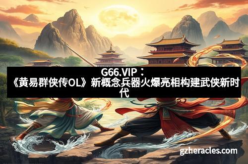 G66.VIP:《黄易群侠传OL》新概念兵器火爆亮相构建武侠新时代