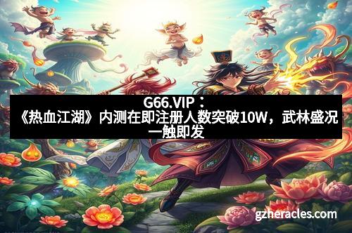 G66.VIP:《热血江湖》内测在即注册人数突破10W,武林盛况一触即发