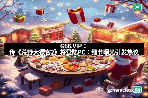G66.VIP:传《荒野大镖客2》将登陆PC:细节曝光引发热议
